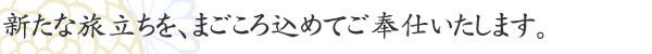 新たな旅立ちを、まごころ込めてご奉仕いたします。